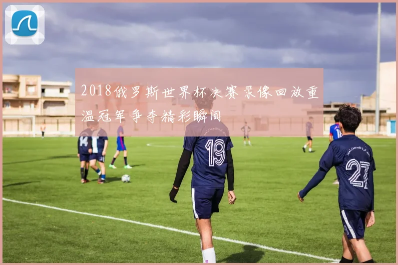 2018俄罗斯世界杯决赛录像回放重温冠军争夺精彩瞬间