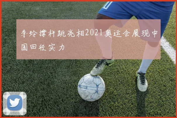 李玲撑杆跳亮相2021奥运会展现中国田径实力